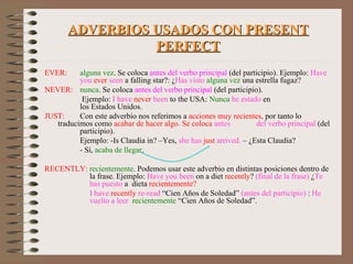 ADVERBIOS USADOS CON PRESENT PERFECT EVER:  alguna vez . Se coloca  antes del verbo principal  (del participio). Ejemplo:  Have  you   ever   seen  a falling star?: ¿ Has visto   alguna vez  una estrella fugaz? NEVER:  nunca . Se coloca  antes del verbo principal  (del participio).    Ejemplo:  I have  never  been  to the USA:  Nunca   he estado  en      los Estados Unidos. JUST:  Con este adverbio nos referimos a  acciones muy recientes,  por tanto lo  traducimos como  acabar de hacer algo. Se coloca  antes  del verbo principal  (del  participio). Ejemplo: -Is Claudia in? –Yes,  she has   just   arrived.  – ¿Esta Claudia? - Sí,  acaba de llegar . RECENTLY:  recientemente . Podemos usar este adverbio en distintas posiciones dentro de    la frase. Ejemplo:  Have you been  on a diet  recently ?  (final de la frase)  ¿ Te     has puesto  a  dieta  recientemente?   I have   recently   re-read  “Cien Años de Soledad”  (antes del participio)  :  He      vuelto a leer   recientemente  “Cien Años de Soledad”. 