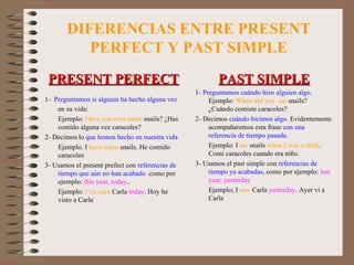 DIFERENCIAS ENTRE PRESENT PERFECT Y PAST SIMPLE PRESENT PERFECT 1-   Preguntamos si alguien ha hecho alguna vez  en su vida: Ejemplo:  Have you ever   eaten  snails? ¿Has comido alguna vez caracoles? 2- Decimos lo  que hemos hecho en nuestra vida Ejemplo. I  have eaten  snails. He comido caracoles 3- Usamos el present prefect con  referencias de   tiempo que aún no han   acabado  .como por ejemplo:  this year, today .. Ejemplo:  I’ve seen  Carla  today . Hoy he visto a Carla PAST SIMPLE 1-  Preguntamos cuándo hizo alguien algo . Ejemplo:  When did you  eat  snails? ¿Cuándo comiste caracoles? 2- Decimos  cuándo hicimos algo . Evidentemente acompañaremos esta frase  con una referencia de tiempo pasada.  Ejemplo: I  ate  snails  when I was a child . Comí caracoles cuando era niño. 3- Usamos el past simple con  referencias de   tiempo ya acabadas , como por ejemplo:  last   year, yesterday Ejemplo; I  saw  Carla  yesterday . Ayer vi a Carla 