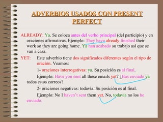 ADVERBIOS USADOS CON PRESENT PERFECT ALREADY:  Ya . Se coloca  antes del verbo principal  (del participio) y en oraciones afirmativas. Ejemplo:  They have  already   finished  their work so they are going home.  Ya  han acabado  su trabajo así que se van a casa. YET:  Este adverbio tiene  dos significados diferentes según el tipo de   oración . Veamos: 1-  oraciones interrogativas:   ya . Su posición es  al final . Ejemplo:  Have you sent  all these emails  yet ? ¿ Has enviado   ya  todos estos correos? 2- oraciones negativas: todavía. Su posición es al final. Ejemplo: No I  haven’t sent  them  yet . No,  todavía  no los  he  enviado. 