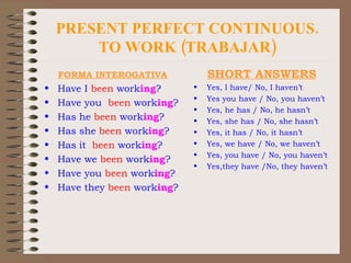 PRESENT PERFECT CONTINUOUS. TO WORK (TRABAJAR) FORMA INTEROGATIVA Have I  been  work ing ? Have you  been  work ing ? Has he  been  work ing ? Has she  been  work ing ? Has it  been  work ing ? Have we  been  work ing ? Have you  been  work ing ? Have they  been  work ing ? SHORT ANSWERS Yes, I have/ No, I haven’t Yes you have / No, you haven’t Yes, he has / No, he hasn’t Yes, she has / No, she hasn’t Yes, it has / No, it hasn’t Yes, we have / No, we haven’t Yes, you have / No, you haven’t Yes,they have /No, they haven’t 