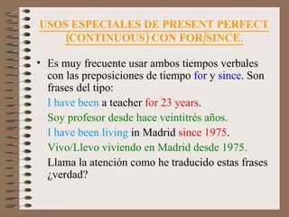 USOS ESPECIALES DE PRESENT PERFECT (CONTINUOUS) CON FOR/SINCE. Es muy frecuente usar ambos tiempos verbales con las preposiciones de tiempo  for  y  since . Son frases del tipo: I have been  a teacher  for 23 years . Soy profesor desde hace veintitrés años. I have been living  in Madrid  since 1975 . Vivo/Llevo viviendo en Madrid desde 1975. Llama la atención como he traducido estas frases ¿verdad? 