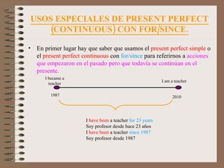 USOS ESPECIALES DE PRESENT PERFECT (CONTINUOUS) CON FOR/SINCE. En primer lugar hay que saber que usamos el  present perfect simple  o el  present perfect continuous  con  for/since  para referirnos a  acciones que empezaron en el pasado pero que todavía se continúan en el presente. I became a teacher 1987 2010 I am a teacher I   have been  a teacher  for 23 years Soy profesor desde hace 23 años I  have been  a teacher  since 1987 Soy profesor desde 1987 