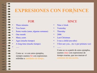 EXPRESIONES CON FOR/SINCE FOR Three minutes Two hours Some weeks (unas, algunas semanas) One month Many years Ages (mucho tiempo) A long time (mucho tiempo) ...... Como se  ve con estos ejemplos, siempre usamos  for  con expresiones referidas a  cantidades de tiempo . SINCE Nine o’clock Yesterday Thursday 2006 Last Christmas I was a child (era niño) I first saw you... (te vi por primera vez) ....... Como se ve a partir de estos ejemplos, usamos  since  con expresiones de tiempo exactas, que nos marcan el  comienzo de una acción . 
