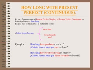 HOW LONG WITH PRESENT PERFECT (CONTINUOUS). Es muy frecuente usar el  Present Perfect Simple y el Present Perfect Continuous  en interrogativas con  how long . En este caso lo traducimos al castellano como: ¿ Cuánto tiempo hace que Ejemplos:  How long   have you been  a teacher? ¿Cuánto tiempo hace que   eres  profesor? How long   have you been living  in Madrid? ¿Cuánto tiempo hace que   llevas viviendo  en Madrid? haces algo? llevas haciendo algo? 