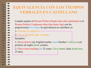 EQUIVALENCIA CON LOS TIEMPOS VERBALES EN CASTELLANO Cuando usamos el  Present Perfect Simple (have/has+participio)  o el  Present Perfect Continuous (have/has been+ing)  con las preposiciones  For /Since  la equivalencia en castellano es:  1-  Presente de indicativo 2-  Llevar haciendo algo x tiempo . Ejemplos: 1- I  have known  my English teacher  since  October:  Conozco  a mi profesor de inglés  desde  octubre. 2- I  have been teaching   for  23 years:  Llevo dando  clase  desde hace  23 años. 