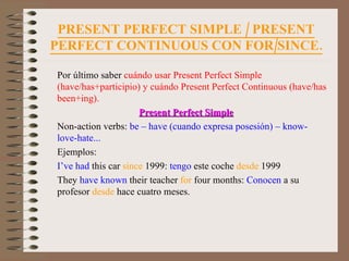 PRESENT PERFECT SIMPLE / PRESENT PERFECT CONTINUOUS CON FOR/SINCE. Por último saber  cuándo usar Present Perfect Simple (have/has+participio) y cuándo Present Perfect Continuous (have/has been+ing). Present Perfect Simple Non-action verbs:  be – have (cuando expresa posesión) – know-  love-hate... Ejemplos: I’ve had  this car  since  1999:  tengo  este coche  desde  1999 They  have known  their teacher  for  four months:  Conocen  a su profesor  desde  hace cuatro meses. 