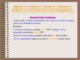 PRESENT PERFECT SIMPLE / PRESENT PERFECT CONTINUOUS CON FOR/SINCE. Present Perfect Continuous Action verbs:  Verbos que describen una acción, en vez de un estado, como en la diapositiva anterior Ejemplos: I’ve been working  as a teacher  since  1987:  Trabajo  /  Llevo trabajando  de profesor  desde  1987 They  have been learning  English with Jesús  for  four months:  Llevan  aprendiendo  inglés con Jesús ( desde hace )   cuatro meses . 