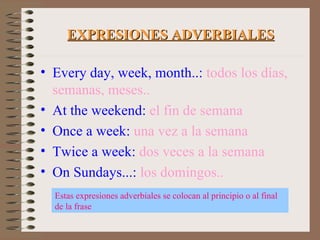 EXPRESIONES ADVERBIALES Every day, week, month..:   todos los días, semanas, meses.. At the weekend:   el fin de semana Once a week:   una vez a la semana Twice a week:   dos veces a la semana On Sundays...:   los domingos.. Estas expresiones adverbiales se colocan al principio o al final de la frase 