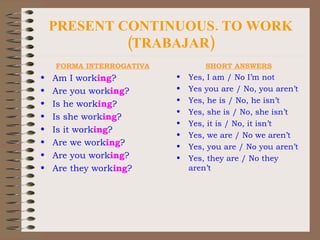 PRESENT CONTINUOUS. TO WORK (TRABAJAR) FORMA INTERROGATIVA Am I work ing ? Are you work ing ? Is he work ing ? Is she work ing ? Is it work ing ? Are we work ing ? Are you work ing ? Are they work ing ? SHORT ANSWERS Yes, I am / No I’m not Yes you are / No, you aren’t Yes, he is / No, he isn’t Yes, she is / No, she isn’t Yes, it is / No, it isn’t Yes, we are / No we aren’t Yes, you are / No you aren’t Yes, they are / No they aren’t 