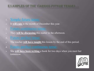 1.   Simple future tense:
    It will rain in the month of December this year.
2.   Future continuous tense:
    They will be discussing this matter in the afternoon.
3.   Future perfect tense:
    The teacher will have taught this lesson by the end of this period.
4.   Future perfect continuous tense:
    She will have been writing a book for two days when you meet her
     tomorrow.
 