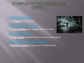 1.   Simple past tense:
    She worked hard last year.
2.   Past continuous tense:
    He was laughing at the beggar when I saw him.
3.   Past perfect tense:
    We had caught the thief before the arrival of the police.
4.   Past perfect continuous tense:
    I had been wading through water for half an hour.
 
