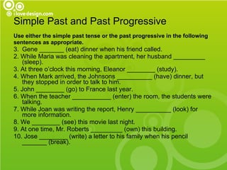 Simple Past and Past Progressive Use either the simple past tense or the past progressive in the following  sentences as appropriate. Gene _______ (eat) dinner when his friend called. 2. While Maria was cleaning the apartment, her husband _________ (sleep). 3. At three o’clock this morning, Eleanor ________ (study). 4. When Mark arrived, the Johnsons __________ (have) dinner, but they stopped in order to talk to him. 5. John ________ (go) to France last year. 6. When the teacher ___________ (enter) the room, the students were talking. 7. While Joan was writing the report, Henry __________ (look) for more information. 8. We ________ (see) this movie last night. 9. At one time, Mr. Roberts _________ (own) this building. 10. Jose ________ (write) a letter to his family when his pencil _______ (break). 