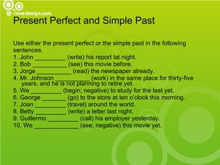 Present Perfect and Simple Past Use either the present perfect or the simple past in the following  sentences. 1. John _________ (write) his report lat night. 2. Bob __________ (see) this movie before. 3. Jorge __________ (read) the newspaper already. 4. Mr. Johnson __________ (work) in the same place for thirty-five years, and he is not planning to retire yet. 5. We _________ (begin; negative) to study for the test yet. 6. George _______ (go) to the store at ten o’clock this morning. 7. Joan _________ (travel) around the world. 8. Betty _________ (write) a letter last night. 9. Guillermo _________ (call) his employer yesterday. 10. We _____________ (see; negative) this movie yet. 