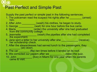 Past Perfect and Simple Past   Supply the past perfect or simple past in the following sentences. 1. The policeman read the suspect his rights after he ________ (arrest) him. 2. After John _________ (wash) his clothes, he began to study. 3. George __________ (wait) for one hour before the bus came. 4. Maria ___________ (enter) the university after she had graduated from the community college. 5. Jeannette __________ (wash) the pipettes after she had completed the experiment. 6. Jane sent a letter to her university after she ___________ (receive) her scholarship check. 7. After the stewardesses had served lunch to the passengers, they _______ (sit) down. 8. The car _______ (flip) ten times before it landed on its roof. 9. We corrected our papers after we __________ (take) the quiz. 10. John __________ (live) in Miami for one year when his parents came to visit. 