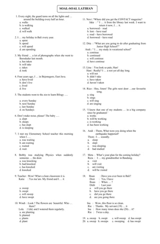 SOAL-SOAL LATIHAN

1. Every night, the guard turns on all the lights and …
         around the building every half an hour.          11. Novi :“Where did you get the CONTACT magazine?
    a. walks                                                    Jaka : “ I … it from the library last week. I want to
    b. is walking                                                         return it now, I … it.
    c. walked                                                 a. borrowed - read
    d. will walk                                              b. lent – have read
                                                              c. read – have borrowed
2. I … my holiday in Bali every year.                         d. borrowed – have read
     a. spent
     b. spend                                             12. Dita : “What are you going to do after graduating from
     c. will spend                                                      Junior High School?”
     d. am spending                                         Andi : “ I … my study in vocational school”
                                                              a. continue
3. My friend … a lot of photographs when she went to          b. continued
    Borodudur last month.                                     c. will continue
    a. has taken                                              d. have continue
    b. will take
    c. takes                                              13. Lina : You look so pale, Han!
    d. took                                                   Hani : Really? I … a rest yet all day long.
                                                               a. will not
4. Four years ago, I … in Bojonegoro, East Java.               b. didn’t take
     a. have lived                                             c. have taken
     b. don’t live                                             d. haven’t taken
     c. lived
     d. live                                              14. Rico : Hey, listen! The girls next door …our favourite
                                                                        song.
5. The students went to the zoo to learn Bilogy ….            a. sing
                                                              b. sings
    a. every Sunday                                           c. will sing
    b. next Sunday                                            d. are singing
    c. last Sunday
    d. on Sundays                                         15. ‘I know that one of my students … in a big company
                                                               since he graduated.’
6. Don’t make noise, please! The baby ….                       a. works
    a. slept                                                   b. will be working
    b. sleeps                                                  c. is working
    c. has slept                                               d. has been working
    d. is sleeping
                                                          16. Andi : Thom, What were you doing when the
7. I met my Elementary School teacher this morning                   earthquake happened?
     when I ….                                                Thom : I … soundly.
     a. was waiting                                           a. sleep
     b. am waiting                                            b. slept
     c. waited                                                c. was sleeping
     d. wait                                                  d. had studied

8. Bobby was studying Physics when suddenly               17. Meta : What’s your plan for the coming holiday?
   someone … the door.                                        Reza : I … my grandmother in Bandung.
   a. was knocking                                            a. visit
   b. had knocked                                             b. will visit
   c. has knocked                                             c. am visiting
   d. knocked                                                 d. will be visited

9. Teacher : Wow! What a clean classroom it is.           18.    Ihsan     : Have you ever been to Bali?
    Katie : Yes ma’am. My friend and I … it                       Disit   : Yes, I have
                                                                  Ihsan : When … ?
                                                                  Didit   : Last year.
    a. sweep                                                      a. will you go there
    b. swept                                                      b. have you go there
    c. will sweep                                                 c. did you go there
    d. have swept                                                 d. are you going there

10. Windi : Look ! The flowers are beautiful. Who …             Ina    : Wow, this floor is so clean.
               them?                                             Ria    : Thanks. My servant (19) … it
    Lola : I did, and I watered them regularly.                  Ina    : How many times does she (20)… it?
     a. are planting                                             Ria    : Twice a day.
     b. planted
     c. plants                                            19. a. sweep b. swept        c. will sweep d. has swept
     d. plant                                             20. a. sweep b. sweeps       c. sweeping d. has swept
 