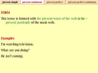 present simple present continuous present perfect present perfect continuous FORM This tense is formed with  the present tense of the verb  to be  +   present participle  of the main verb. Examples I’ m watching  television. What  are you doing? He  isn’t coming.   