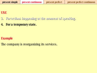 present simple present continuous present perfect present perfect continuous USE For actions happening at the moment of speaking.   For a temporary state.   Example The company is reorganizing its services.   