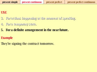 present simple present continuous present perfect present perfect continuous USE For actions happening at the moment of speaking.   For a temporary state.   For a definite arrangement in the near future.   Example They’re signing the contract tomorrow.   