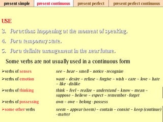 present simple present continuous present perfect present perfect continuous USE For actions happening at the moment of speaking.   For a temporary state.   For a definite arrangement in the near future.   Some verbs are not usually used in a continuous form seem – appear (seem) – contain – consist – keep (continue) - matter some   other  verbs  own – owe – belong - possess verbs of  possessing think – feel – realize – understand – know – mean – suppose – believe – expect – remember - forget verbs of  thinking want – desire – refuse – forgive – wish – care – love – hate – like - dislike verbs of  emotion see – hear – smell – notice - recognize verbs of  senses 