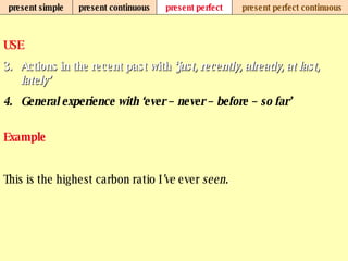 present simple present continuous present perfect present perfect continuous USE Actions in the recent past with  ‘just, recently, already, at last, lately’ General experience with ‘ever – never – before – so far’   Example This is the highest carbon ratio I ’ve  ever  seen . 