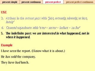 present simple present continuous present perfect present perfect continuous USE Actions in the recent past with  ‘just, recently, already, at last, lately’ General experience with ‘ever – never – before – so far’   The indefinite past : we are interested in what happened, not in when it happened.   Example I  have seen  the report. (I know what it is about.) He  has sold  the company. They  have had  lunch.   