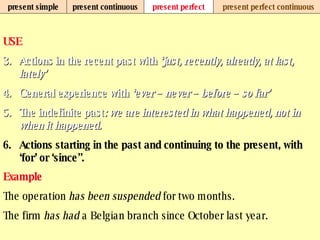 present simple present continuous present perfect present perfect continuous USE Actions in the recent past with  ‘just, recently, already, at last, lately’ General experience with  ‘ever – never – before – so far’   The indefinite past : we are interested in what happened, not in when it happened.   Actions starting in the past and continuing to the present, with ‘for’ or ‘since”.   Example The operation  has been suspended  for two months. The firm  has had  a Belgian branch since October last year.   