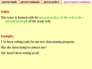 present simple present continuous present perfect present perfect continuous FORM This tense is formed with the  present perfect of the verb  to be +   present participle  of the main verb. Examples I  ‘ve been writing  code for our new data-mining program. Has s he  been trying  to contact me? She  hasn’t been writing  at all. 