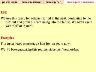 present simple present continuous present perfect present perfect continuous USE We use this tense for actions started in the past, continuing to the present and probably continuing into the future. We often use it with “for” or “since”.   Examples I ’ ve been trying  to persuade him for ten years now. We  ‘ve been practicing  this routine since last Wednesday.   