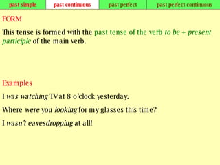 past simple past continuous past perfect past perfect continuous FORM This tense is formed with the  past tense of the verb  to be  +  present participle  of the main verb. Examples I  was watching  TV at 8 o’clock yesterday. Where  were  you  looking  for my glasses this time? I  wasn’t eavesdropping  at all!   