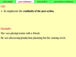 past simple past continuous past perfect past perfect continuous USE 1. To emphasize the  continuity of the past action.   Examples She  was playing  tennis with a friend. He  was discussing  production planning for the coming week.   