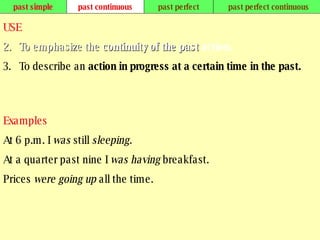 past simple past continuous past perfect past perfect continuous USE To emphasize the  continuity of the past  action.   To describe an  action in progress at a certain time in the past.   Examples At 6 p.m. I  was  still  sleeping. At a quarter past nine I  was having  breakfast. Prices  were going up  all the time.   