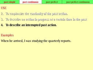 past simple past continuous past perfect past perfect continuous USE To emphasize the  continuity of the past action.   To describe an  action in progress at a certain time in the past .   To describe an interrupted past action.   Examples When he arrived, I  was studying  the quarterly reports.   