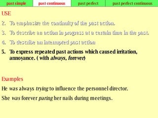 past simple past continuous past perfect past perfect continuous USE To emphasize the  continuity of the past action.   To describe an  action in progress at a certain time in the past.   To describe an interrupted past action .   To express repeated past actions which caused irritation, annoyance. ( with  always ,  forever )   Examples He  was  always  trying  to influence the personnel director. She  was  forever  paring  her nails during meetings.   
