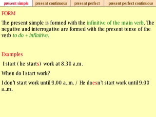 present simple present continuous present perfect present perfect continuous FORM The present simple is formed with the  infinitive of the main verb . The negative and interrogative are formed with the present tense of the verb  to do + infinitive. Examples   I start ( he start s )  work at 8.30 a.m.  When do I start work? I don’t start work until 9.00 a..m. / He do es n’t start work until 9.00 a..m. 