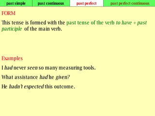 past simple past continuous past perfect past perfect continuous FORM This tense is formed with the  past tense of the verb  to have   + past participle   of the main verb. Examples I  had  never  seen  so many measuring tools. What assistance  had  he  given? He  hadn’t expected  this outcome.   