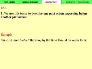 past simple past continuous past perfect past perfect continuous USE 1. W e use this tense to describe  one past action happening before another past action.  Example The customer  had left  the shop by the time I found his order form. 