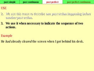 past simple past continuous past perfect past perfect continuous USE W e use this tense to describe  one past action happening before another past action.  We use it when necessary to indicate the sequence of two actions. Example He  had  already  cleared  the screen when I got behind his desk. 