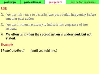 past simple past continuous past perfect past perfect continuous USE W e use this tense to describe  one past action happening before another past action.  We use it when necessary to indicate the sequence of two actions.  We often us it when the second action is understood, but not stated. Example I  hadn’t realized!   (until you told me.) 