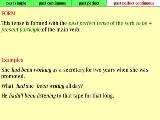 past simple past continuous past perfect past perfect continuous FORM This tense is formed with the  past perfect tense  of the verb  to be  +  present participle  of the main verb. Examples She  had been working  as a secretary for two years when she was promoted. What  had  she  been writing  all day? He  hadn’t been listening  to that tape for that long.   