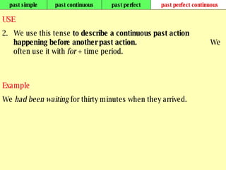 past simple past continuous past perfect past perfect continuous USE We use this tense  to describe a continuous past action happening before another past action.  We often use it with  for  + time period.   Example We  had been waiting  for thirty minutes when they arrived.   