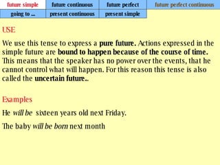 future simple future continuous future perfect future perfect continuous USE We use this tense to express a  pure future.  Actions expressed in the simple future are  bound to happen because of the course of time.  This means that the speaker has no power over the events, that he cannot control what will happen. For this reason this tense is also called the  uncertain future. .   Examples He  will be  sixteen years old next Friday. The baby  will be born  next month going to ... present continuous present simple 