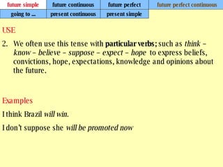 future simple future continuous future perfect future perfect continuous USE We often use this tense with  particular verbs;  such as  think – know – believe – suppose – expect – hope  to express beliefs, convictions, hope, expectations, knowledge and opinions about the future. Examples I think Brazil  will win. I don’t suppose she  will be promoted now   going to ... present continuous present simple 