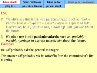 future simple future continuous future perfect future perfect continuous USE We often use this tense with  particular verbs;  such as  think – know – believe – suppose – expect – hope  to express beliefs, convictions, hope, expectations, knowledge and opinions about the future .   We often use it with  particular adverbs  such as:  probably – possibly –perhaps  to express uncertainty about the future.   Examples He  will  probably  ask  the general manager. This matter  will  probably  not be raised  before the commission’s first meeting   going to ... present continuous present simple 