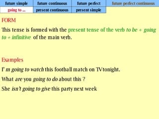future simple future continuous future perfect future perfect continuous FORM This tense is formed with the  present tense of the verb  to be +  going to + infinitive   of the main verb. Examples I’  m going to watch  this football match on TV tonight. What  are  you  going to do  about this ? She  isn’t going to give  this party next week   going to ... present continuous present simple 