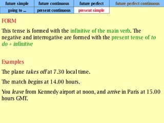 future simple future continuous future perfect future perfect continuous FORM This tense is formed with the  infinitive of the main verb . The negative and interrogative are formed with the  present tense of  to do + infinitive   Examples The plane  takes off  at 7.30 local time. The match  begins  at 14.00 hours. You  leave  from Kennedy airport at noon, and  arrive  in Paris at 15.00 hours GMT. going to ... present continuous present simple 