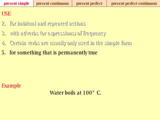 present simple present continuous present perfect present perfect continuous USE for habitual and repeated actions with adverbs (or expressions) of frequency Certain verbs are usually only used in the simple form for something that is permanently true Example Water boils at 100° C. 