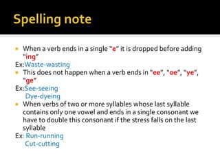  When a verb ends in a single “e” it is dropped before adding
  “ing”
Ex:Waste-wasting
 This does not happen when a verb ends in “ee”, “oe”, “ye”,
  “ge”
Ex:See-seeing
    Dye-dyeing
 When verbs of two or more syllables whose last syllable
  contains only one vowel and ends in a single consonant we
  have to double this consonant if the stress falls on the last
  syllable
Ex: Run-running
   Cut-cutting
 