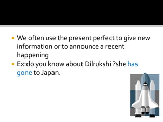    We often use the present perfect to give new
    information or to announce a recent
    happening
   Ex:do you know about Dilrukshi ?she has
    gone to Japan.
 