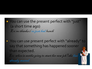    You can use the present perfect with “just”
    (a short time ago)
    Ex:no thanks.i’ve just had lunch

   You can use present perfect with “already” to
    say that something has happened sooner
    than expected.
    Ex: when is seetha going to start her new job?she has
    already started.
 