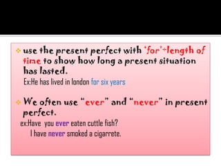  use  the present perfect with „for‟+length of
 time to show how long a present situation
 has lasted.
 Ex:He has lived in london for six years

 We     often use “ever” and “never” in present
  perfect.
 ex:Have you ever eaten cuttle fish?
     I have never smoked a cigarrete.
 
